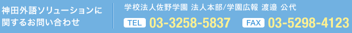 神田外語ソリューションに 関するお問い合わせ 学校法人佐野学園 法人本部/学園広報 渡邉 公代  TEL 03-3258-5837 FAX 03-5298-4123 