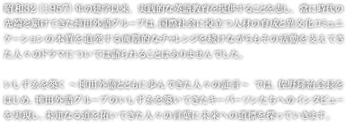 1957年の建学以来、実践的な英語教育を提供することを志し、常に時代の先端を駆けてきた神田外語グループは、国際社会に役立つ人材の育成と異文化コミュニケーションの本質を追求する画期的なチャレンジを続けながらもその活動を支えてきた人々のドラマについては語られることはありませんでした。いしずゑを築く ～神田外語とともに歩んできた人々の証言～ では、佐野隆治会長をはじめ、神田外語グループのいしずゑを築いてきたキーパーソンたちへのインタビューを実現し、未知なる道を拓いてきた人々の言葉に未来への道標を探っていきます。